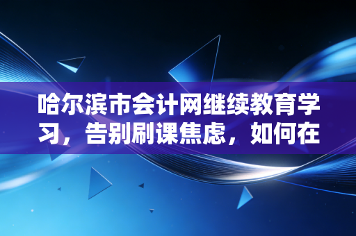 哈尔滨市会计网继续教育学习,告别刷课焦虑,如何在冰城会计人的成长季里真正获益?