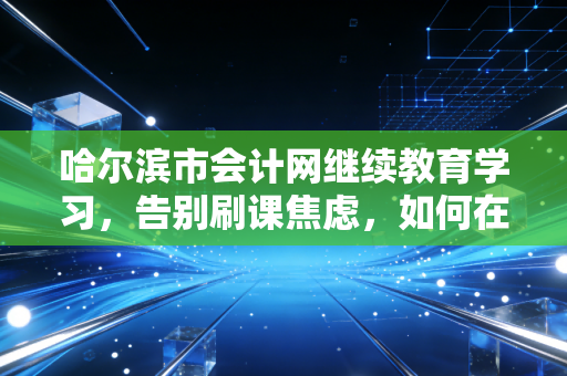 哈尔滨市会计网继续教育学习，告别刷课焦虑，如何在冰城会计人的成长季里真正获益？