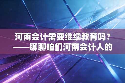河南会计需要继续教育吗?——聊聊咱们河南会计人的必修课与那些不得不说的真相