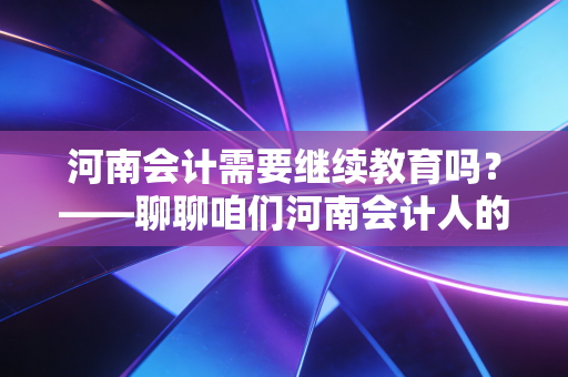 河南会计需要继续教育吗？——聊聊咱们河南会计人的必修课与那些不得不说的真相