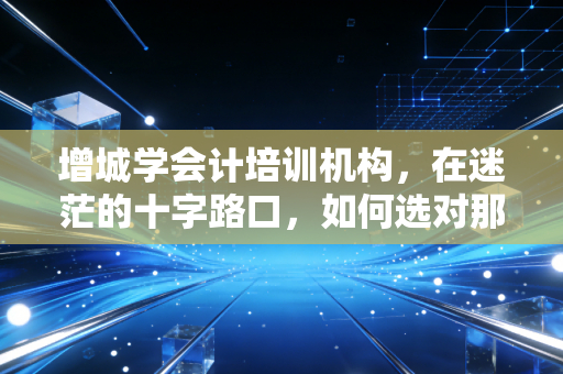 增城学会计培训机构,在迷茫的十字路口,如何选对那条通往财务自由的路?