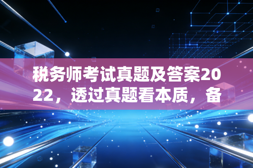 税务师考试真题及答案2022,透过真题看本质,备考路上的避坑指南