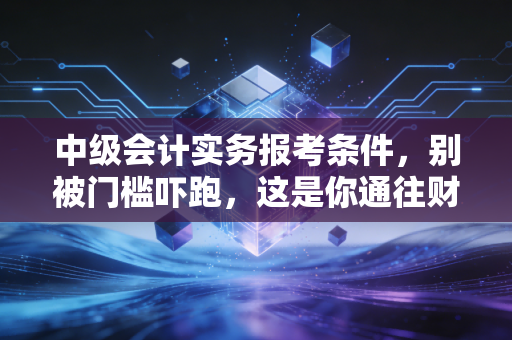 中级会计实务报考条件，别被门槛吓跑，这是你通往财务高管的必经之路