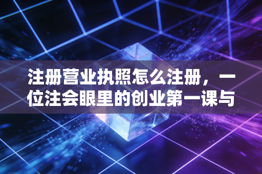 注册营业执照怎么注册，一位注会眼里的创业第一课与避坑实录