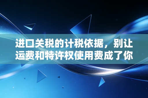 进口关税的计税依据，别让运费和特许权使用费成了你利润的隐形杀手