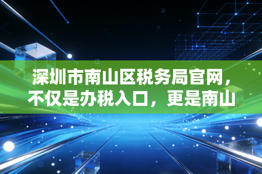 深圳市南山区税务局官网，不仅是办税入口，更是南山企业合规经营的藏宝图