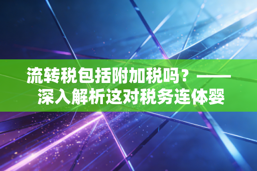 流转税包括附加税吗？—— 深入解析这对税务连体婴的实务真相