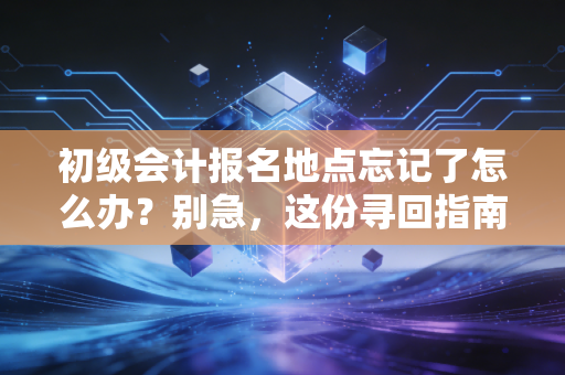 初级会计报名地点忘记了怎么办？别急，这份寻回指南比你的准考证还管用