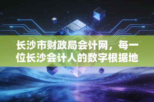 长沙市财政局会计网，每一位长沙会计人的数字根据地与进阶指南
