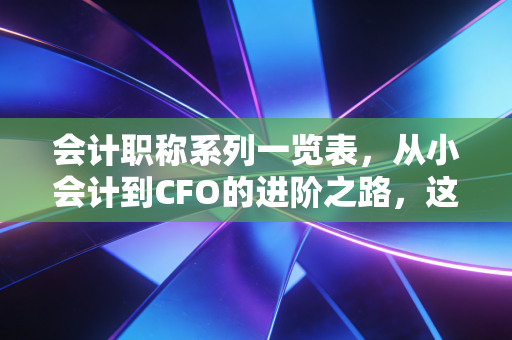 会计职称系列一览表，从小会计到CFO的进阶之路，这不仅仅是一张表，更是你的职场生存指南