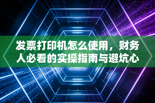 发票打印机怎么使用,财务人必看的实操指南与避坑心得