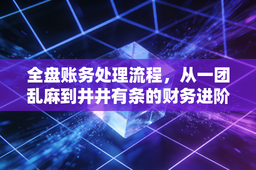 全盘账务处理流程，从一团乱麻到井井有条的财务进阶指南