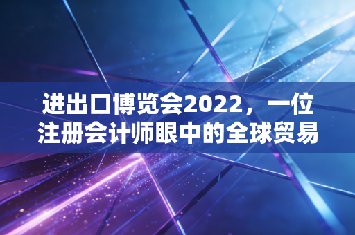 进出口博览会2022，一位注册会计师眼中的全球贸易复苏与财税新机遇