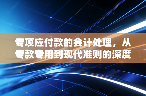 专项应付款的会计处理，从专款专用到现代准则的深度解析
