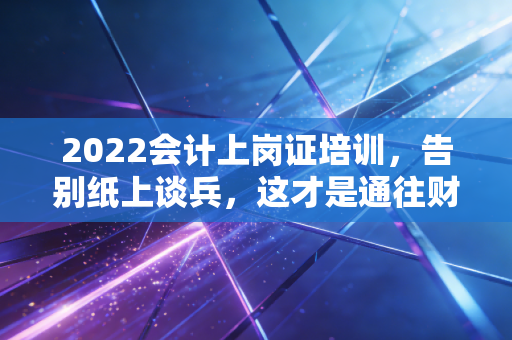 2022会计上岗证培训，告别纸上谈兵，这才是通往财务职位的真正敲门砖
