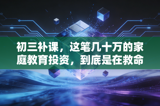 初三补课，这笔几十万的家庭教育投资，到底是在救命还是在饮鸩止渴？