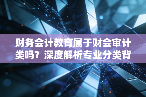 财务会计教育属于财会审计类吗？深度解析专业分类背后的职业迷思与破局之道