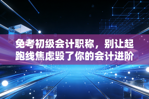免考初级会计职称，别让起跑线焦虑毁了你的会计进阶路