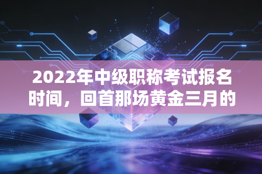 2022年中级职称考试报名时间，回首那场黄金三月的抉择与会计人的进阶焦虑