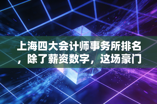 上海四大会计师事务所排名，除了薪资数字，这场豪门恩怨背后的真实生存图景