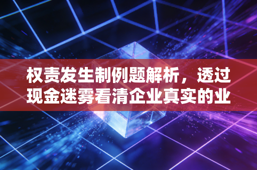 权责发生制例题解析，透过现金迷雾看清企业真实的业绩画像