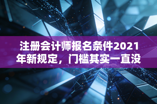 注册会计师报名条件2021年新规定，门槛其实一直没变，但这几点细节千万别忽视