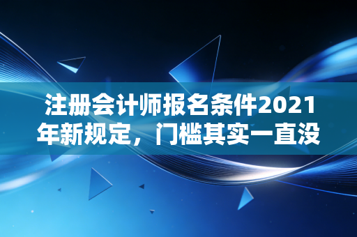注册会计师报名条件2021年新规定，门槛其实一直没变，但这几点细节千万别忽视