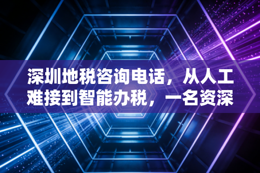深圳地税咨询电话，从人工难接到智能办税，一名资深注会眼中的深圳税务变迁与实操指南
