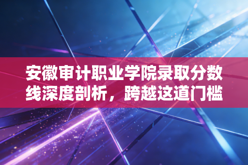 安徽审计职业学院录取分数线深度剖析，跨越这道门槛，你将开启怎样的审计人生？