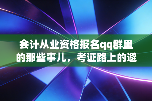 会计从业资格报名qq群里的那些事儿，考证路上的避坑指南与职业思考