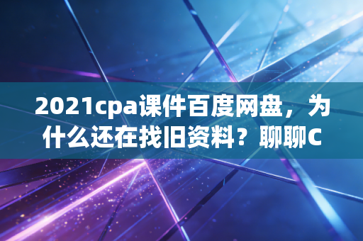 2021cpa课件百度网盘，为什么还在找旧资料？聊聊CPA备考的贪心与捷径