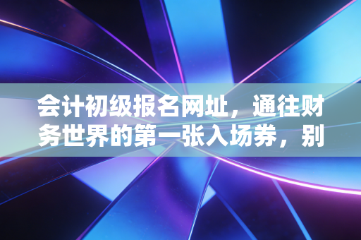 会计初级报名网址，通往财务世界的第一张入场券，别让这些细节绊倒你