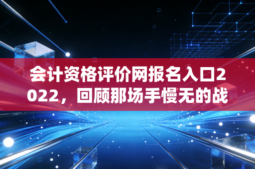 会计资格评价网报名入口2022，回顾那场手慢无的战役与会计人的进阶之路