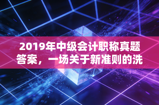 2019年中级会计职称真题答案，一场关于新准则的洗礼与职场进阶的启示