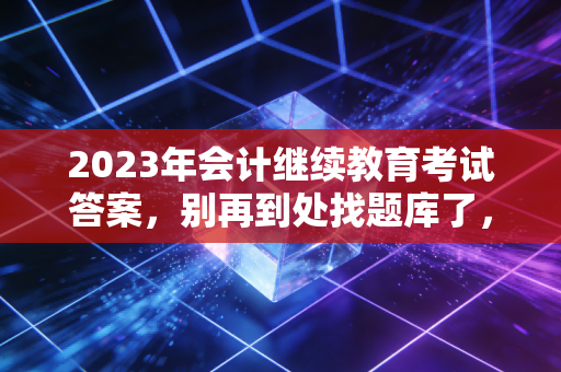 2023年会计继续教育考试答案，别再到处找题库了，这才是通关的底层逻辑