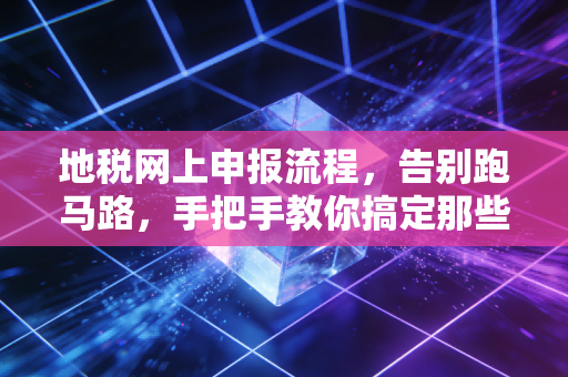 地税网上申报流程，告别跑马路，手把手教你搞定那些让人头秃的税务琐事