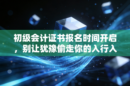 初级会计证书报名时间开启，别让犹豫偷走你的入行入场券，聊聊这背后的门道