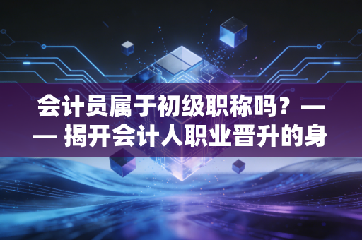 会计员属于初级职称吗？—— 揭开会计人职业晋升的身份迷局