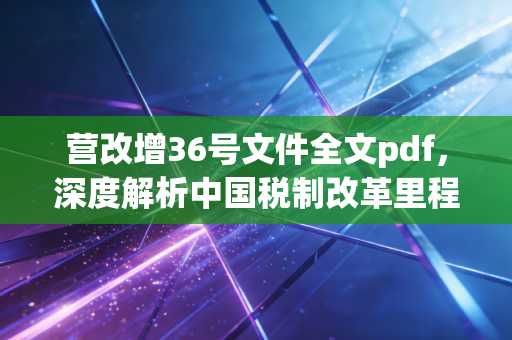 营改增36号文件全文pdf，深度解析中国税制改革里程碑背后的逻辑与阵痛