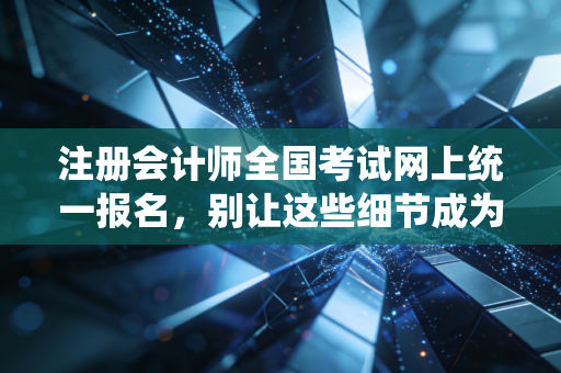 注册会计师全国考试网上统一报名，别让这些细节成为你拿证路上的绊脚石
