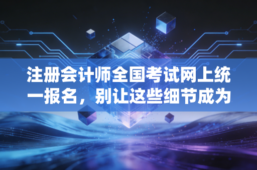 注册会计师全国考试网上统一报名，别让这些细节成为你拿证路上的绊脚石
