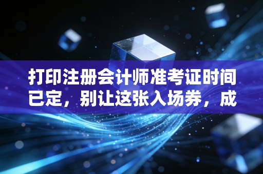 打印注册会计师准考证时间已定，别让这张入场券，成为你通关路上的最大遗憾