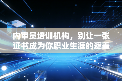 内审员培训机构，别让一张证书成为你职业生涯的遮羞布——深度解析内审人的成长之路