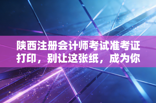 陕西注册会计师考试准考证打印，别让这张纸，成为你通往CPA大门的拦路虎