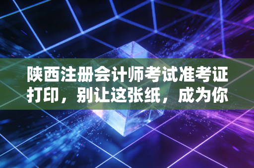 陕西注册会计师考试准考证打印，别让这张纸，成为你通往CPA大门的拦路虎