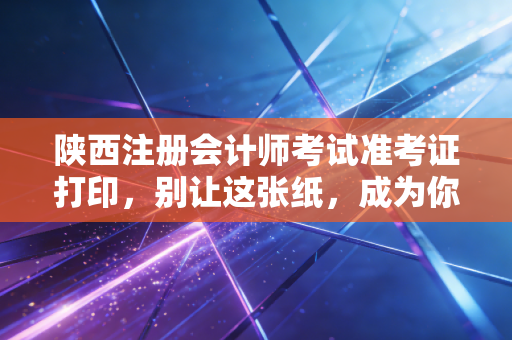 陕西注册会计师考试准考证打印，别让这张纸，成为你通往CPA大门的拦路虎