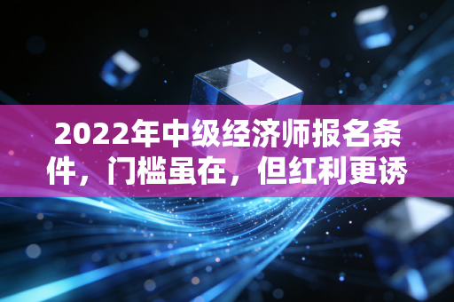 2022年中级经济师报名条件，门槛虽在，但红利更诱人，深度解析与避坑指南