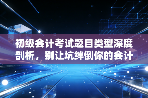 初级会计考试题目类型深度剖析，别让坑绊倒你的会计路