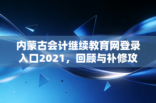 内蒙古会计继续教育网登录入口2021，回顾与补修攻略，会计人的必修课心酸史
