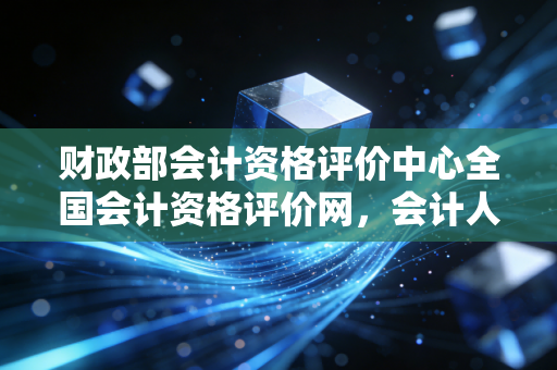 财政部会计资格评价中心全国会计资格评价网，会计人职业进阶的战场与灯塔，聊聊我们这行的酸甜苦辣